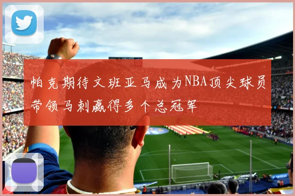 帕克期待文班亚马成为NBA顶尖球员带领马刺赢得多个总冠军