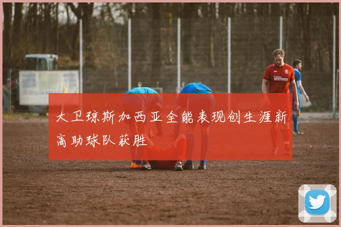 大卫琼斯加西亚全能表现创生涯新高助球队获胜
