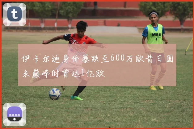 伊卡尔迪身价暴跌至600万欧昔日国米巅峰时曾达1亿欧