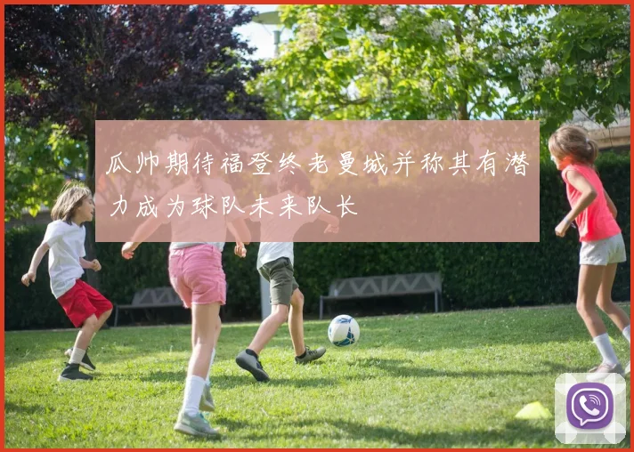 瓜帅期待福登终老曼城并称其有潜力成为球队未来队长