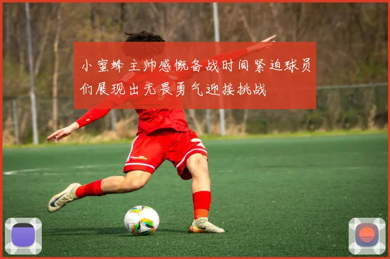 小蜜蜂主帅感慨备战时间紧迫球员们展现出无畏勇气迎接挑战