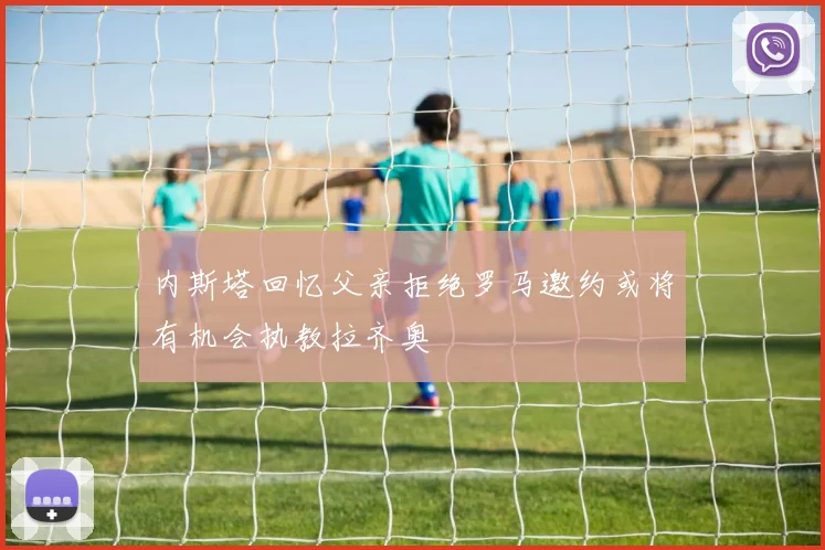 内斯塔回忆父亲拒绝罗马邀约或将有机会执教拉齐奥