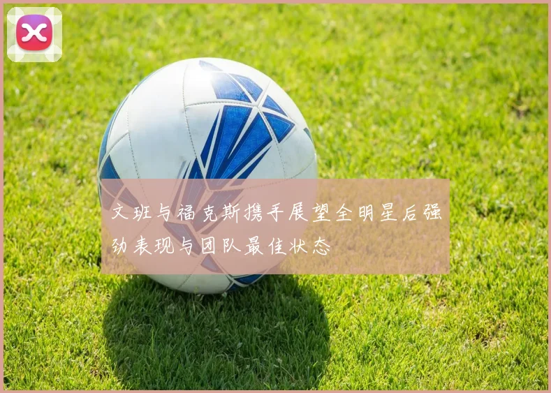 文班与福克斯携手展望全明星后强劲表现与团队最佳状态