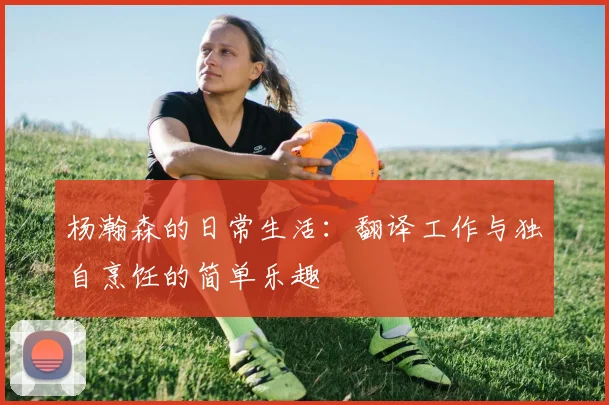 杨瀚森的日常生活：翻译工作与独自烹饪的简单乐趣