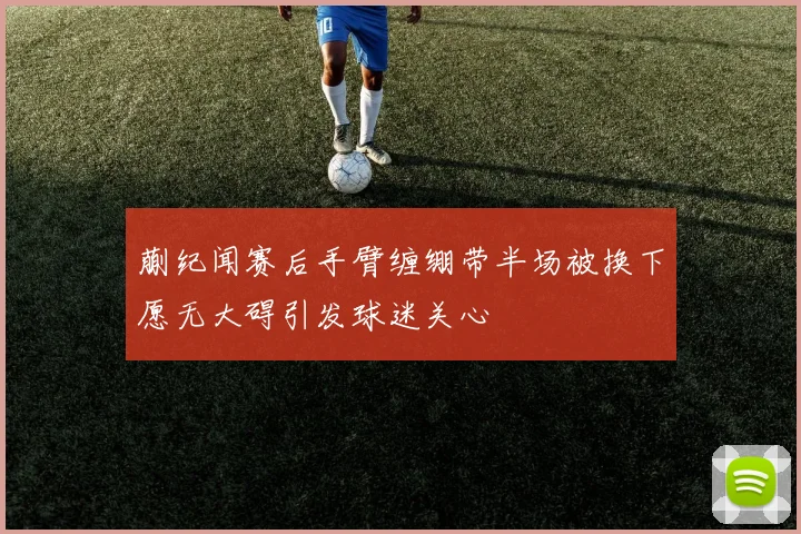 蒯纪闻赛后手臂缠绷带半场被换下愿无大碍引发球迷关心