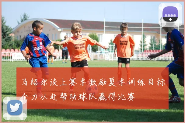 马绍尔谈上赛季激励夏季训练目标全力以赴帮助球队赢得比赛
