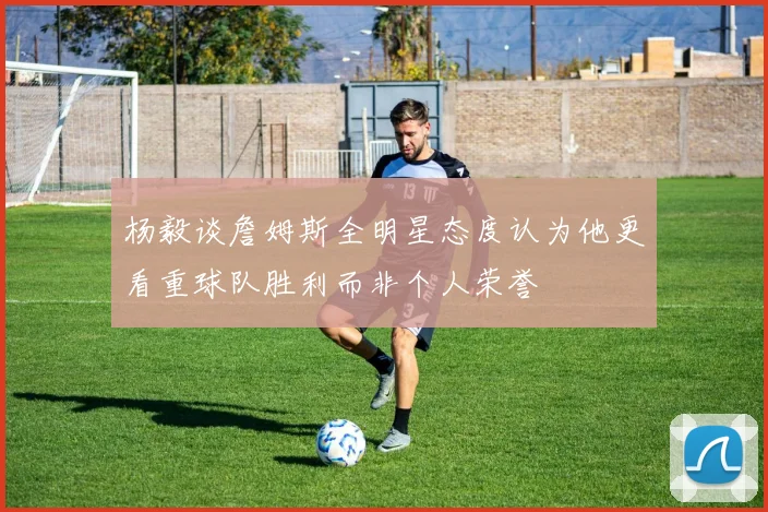 杨毅谈詹姆斯全明星态度认为他更看重球队胜利而非个人荣誉