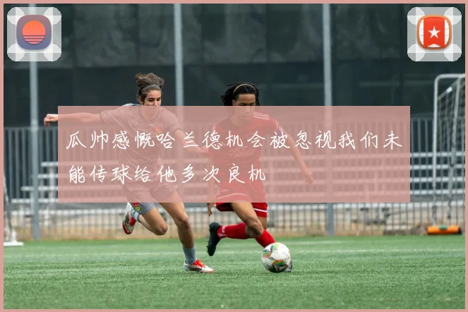 瓜帅感慨哈兰德机会被忽视我们未能传球给他多次良机