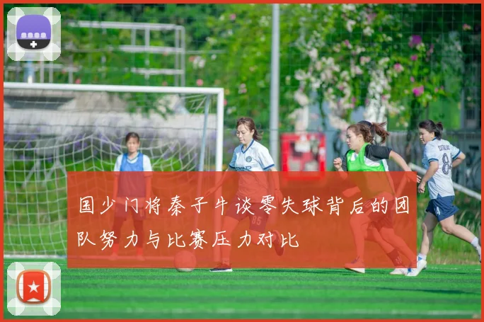 国少门将秦子牛谈零失球背后的团队努力与比赛压力对比