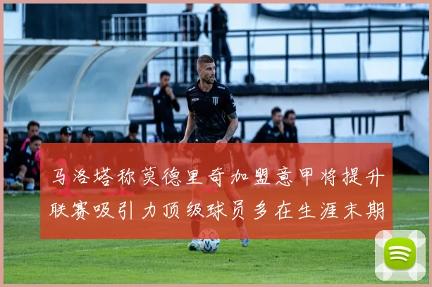 马洛塔称莫德里奇加盟意甲将提升联赛吸引力顶级球员多在生涯末期选择意甲