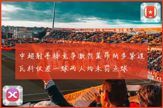 中超射手榜竞争激烈莱昂纳多紧追瓦科仅差一球两人均未罚点球