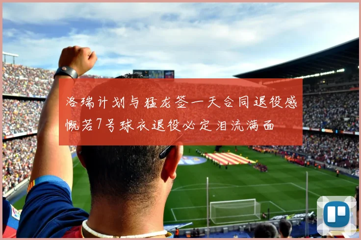洛瑞计划与猛龙签一天合同退役感慨若7号球衣退役必定泪流满面