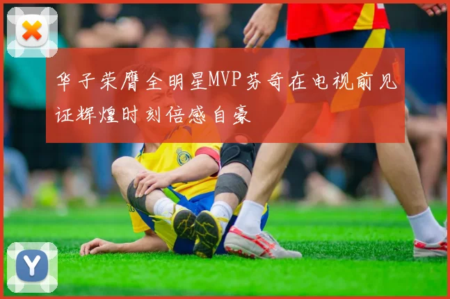 华子荣膺全明星MVP芬奇在电视前见证辉煌时刻倍感自豪
