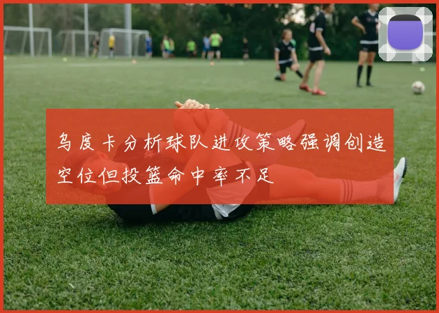乌度卡分析球队进攻策略强调创造空位但投篮命中率不足