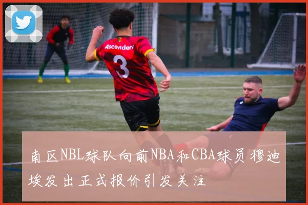 南区NBL球队向前NBA和CBA球员穆迪埃发出正式报价引发关注