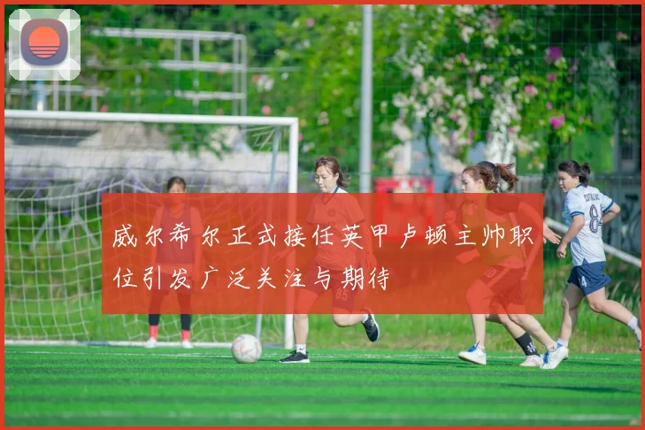 威尔希尔正式接任英甲卢顿主帅职位引发广泛关注与期待