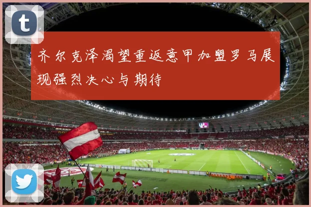 齐尔克泽渴望重返意甲加盟罗马展现强烈决心与期待