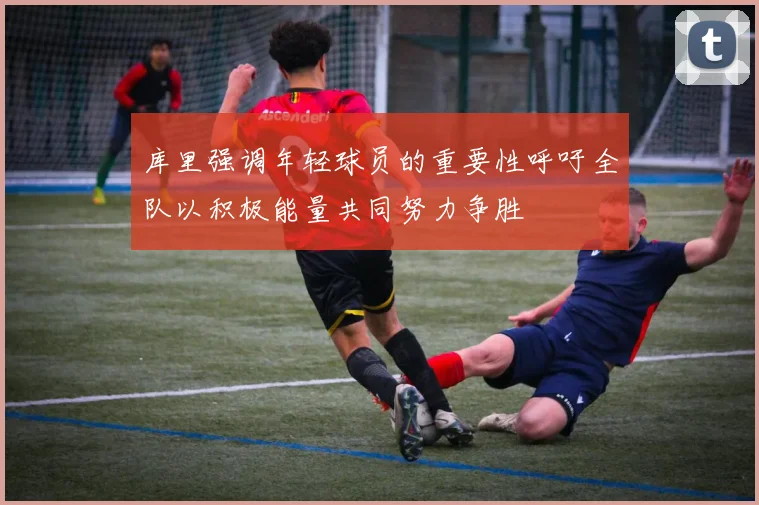 库里强调年轻球员的重要性呼吁全队以积极能量共同努力争胜