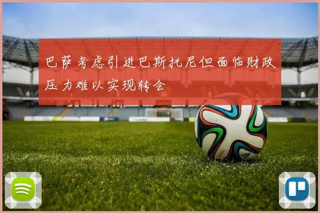巴萨考虑引进巴斯托尼但面临财政压力难以实现转会