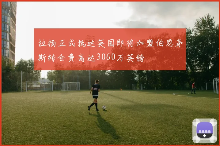 拉扬正式抵达英国即将加盟伯恩茅斯转会费高达3060万英镑