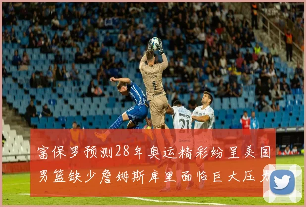 富保罗预测28年奥运精彩纷呈美国男篮缺少詹姆斯库里面临巨大压力