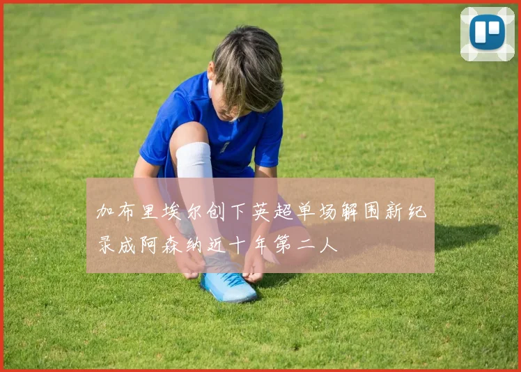 加布里埃尔创下英超单场解围新纪录成阿森纳近十年第二人