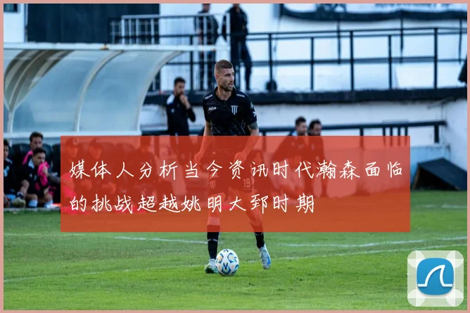 媒体人分析当今资讯时代瀚森面临的挑战超越姚明大郅时期