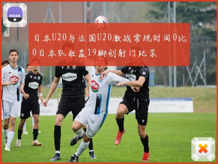 日本U20与法国U20激战常规时间0比0日本队狂轰19脚创射门纪录