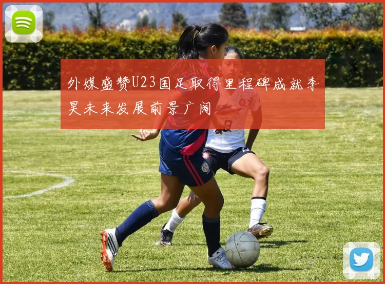 外媒盛赞U23国足取得里程碑成就李昊未来发展前景广阔