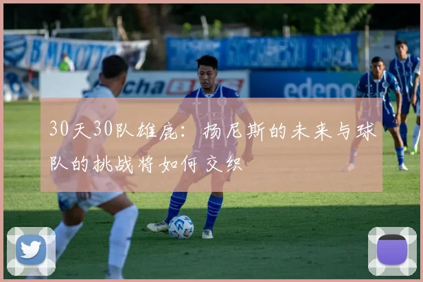 30天30队雄鹿：扬尼斯的未来与球队的挑战将如何交织