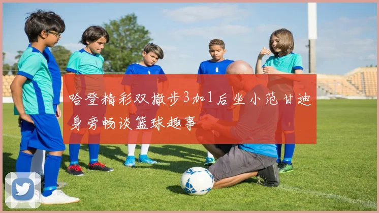 哈登精彩双撤步3加1后坐小范甘迪身旁畅谈篮球趣事