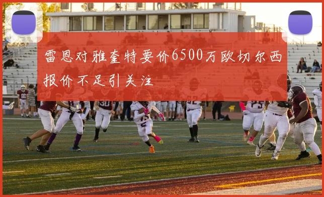 雷恩对雅奎特要价6500万欧切尔西报价不足引关注