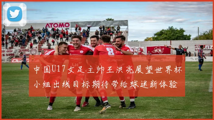 中国U17女足主帅王洪亮展望世界杯小组出线目标期待带给球迷新体验