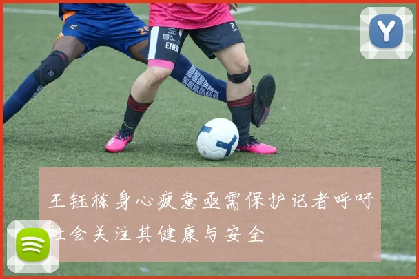 王钰栋身心疲惫亟需保护记者呼吁社会关注其健康与安全